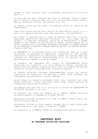 atender en forma completa todos los problemas relacionados con la salud
pública.

Es justo que del ahorro Nacional participe el Individuo. Resulta injusto
que el Individuo tenga que pagar con dinero efectivo de su propio salario.
Médicos, Medicinas, Clínica, Dentistería, etc., etc.

Es también injusto que los gastos de Funerales corran por cuenta de los
trabajadores.

Todos estos asuntos son de hecho cuestión de orden público social y por lo
tanto es el Gobierno Nacional quien debe manejarlos inteligentemente.

Los fondos o capitales para el pago de Médicos, Medicinas, Clínicas,
Hospitales, Ambulancias, Dentistas, Entierros, etc., etc., deben como ya
dijimos y lo repetimos nuevamente, sacarse de la PRODUCCIÓN en su ESTADO
PRIMARIO y del CONSUMO al distribuirse al Pueblo, estableciéndose así la
TESIS sustentada por la DOCTRINA SOCIALISTA CRISTIANA, la COPARTICIPACIÓN
DE LOS IMPUESTOS Y TRIBUTOS FISCALES ENTRE EL ESTADO Y LA PERSONA NATURAL,
O SEA EL INDIVIDUO.

La ENFERMEDAD es un problema Social y por consiguiente debe ser a cargo
del Estado, la farmacopea de específicos, exoneración de todo gravamen
hospitalario, igualmente en la Odontología, además las personas deben ser
atendidas en confortables hospitales-sanatorios. El entierro de toda
persona debe ser también a cargo del ESTADO.

Es necesario que comencemos este proceso de TRANSFORMACIÓN SOCIAL
relacionado con la Medicina y la Salud Pública en General, luchando por
obtener servicios Médicos y Medicinas para todos los miembros del Partido
Socialista Cristiano Latino-Americano, a precio de Mayoreo.

EL PARTIDO SOCIALISTA CRISTIANO LATINO-AMERICANO luchará por obtener
laboratorios de elaboración de Medicinas y éstos serán atendidos por
trabajadores que pertenezcan a nuestro PARTIDO.

Reinvirtiendo las ganancias tendremos dinero para establecer por todas
partes Industrias o Casas Comerciales donde tengan trabajo millares de
trabajadores Socialistas Cristianos.

Sin embargo todo esto sólo es el principio; el proceso de TRANSFORMACIÓN
SOCIALISTA CRISTIANO va más lejos.

Es necesario que todos los PUEBLOS de la AMÉRICA        LATINA   solucionen
satisfactoriamente el PROBLEMA de la SALUD PUBLICA.

Actualmente millones de personas en toda la AMÉRICA LATINA mueren por
falta de atención médica.

Actualmente millones de seres humanos sucumben por no tener dinero para
comprar medicinas o para pagar la consulta al DOCTOR.

Los Hospitales de la AMÉRICA LATINA son verdaderas pocilgas para cerdos.




                          CAPITULO XLVI
                 EL PROGRAMA SOCIALISTA CRISTIANO




                                                                           77
 