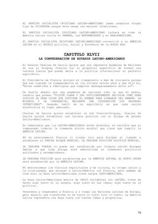 EL PARTIDO SOCIALISTA CRISTIANO LATINO-AMERICANO jamás aceptará ningún
tipo de DICTADURA aunque ésta tenga las mejores intenciones.

EL PARTIDO SOCIALISTA CRISTIANO LATINO-AMERICANO luchará en toda        la
América Latina contra el HAMBRE, las ENFERMEDADES y el ANALFABETISMO.

EL PARTIDO SOCIALISTA CRISTIANO LATINO-AMERICANO convertirá a la AMÉRICA
LATINA en el MODELO político, Social y Económico de la NUEVA ERA.


                         CAPITULO XLVII
          LA CONFEDERACIÓN DE ESTADOS LATINO-AMERICANOS
El General Charles De Gaulle quiere que una imponente Asamblea de Naciones
se una al Uruguay Francia con el propósito especifico de formar una
tercera fuerza que pueda darle a la política internacional el perfecto
equilibrio.

El Presidente de Francia dirigió el llamamiento a más de cincuenta países
que han logrado la Independencia en los últimos veinte años y que dijo él,
"Están sometidos a Ideologías que compiten desesperadamente entre sí".

De Gaulle añadió que una asamblea de naciones como la que él pedía,
tendría que poseer "VISIÓN CLARA Y SER SUFICIENTEMENTE DECIDIDA COMO PARA
DIRIGIR LA GRAN LUCHA QUE SOSTIENE EL HOMBRE PARA LIBRARSE DEL HAMBRE. LA
MISERIA   Y  LA   IGNORANCIA,  MEDIANTE  UNA  COOPERACIÓN   SIN  SEGUNDAS
INTENCIONES". Después habló de un equilibrio en que cada nación
encontraría su lugar adecuado.

Charles De Gaulle quiere establecer un eje Francia-Uruguay. Charles De
Gaulle quiere establecer una tercera posición con el Bloque de países
Latino-Americanos.

Es lamentable que los LATINO-AMERICANOS estén dormidos, es terrible que no
comprendan todavía la tremenda misión mundial que tiene que cumplir la
AMÉRICA LATINA.

NO es precisamente Francia ni ningún otro país Europeo el llamado a
establecer el TERCER BLOQUE MUNDIAL. LA TERCERA POSICIÓN POLÍTICA MUNDIAL.

LA TERCERA FUERZA no puede ser establecida por ninguna nación Europea
debido a que toda Europa está embotellada en tremendos prejuicios
anticuados y extemporáneos.

LA TERCERA POSICIÓN será establecida por la AMÉRICA LATINA, EL NUEVO ORDEN
será establecido por la AMÉRICA LATINA.

NO desconocemos los vínculos espirituales y de cultura, el origen latino y
la cristiandad, que enlazan a Latino-América con Francia, pero además de
todo esto la Raza Latino-Americana tiene sangre INDO-AMERICANA,

La Raza Latino-Americana mezcla de INDIO Occidental con LATINO, tiene de
hecho algo nuevo en la sangre, algo nuevo en las ideas, algo nuevo en la
política.

Veneremos y respetemos a Francia y a todas las Naciones Latinas de Europa,
pero aquello que transforma no es nunca lo viejo sino lo nuevo. La América
Latina representa una Raza nueva con nuevas ideas y propósitos.




                                                                        79
 