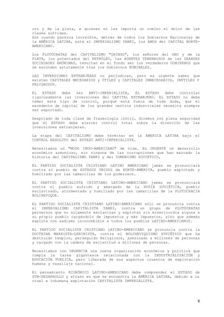 oro y de la plata, a quienes no les importa un comino el dolor de las
clases sufridas.
Aún cuando parezca increíble, detrás de todos los Gobiernos Nacionales de
la AMÉRICA LATINA, está el IMPERIALISMO YANKI, los AMOS del CAPITAL NORTE-
AMERICANO.

Los PLUTÓCRATAS del CAPITALISMO "GRINGO", los señores del ORO y de la
PLATA, los potentados del PETRÓLEO, las AGENTES TENEBROSOS de las GRANDES
SOCIEDADES ANÓNIMAS, resultan en el fondo ser los verdaderos GOBIERNOS que
se esconden astutamente tras los Gobiernos NOMINALES.

LAS INVERSIONES EXTRANJERAS no perjudican, pero es urgente saber que
existen CAPITALES NECESARIOS y ÚTILES y CAPITALES INNECESARIOS, INÚTILES Y
PELIGROSOS.

EL   ESTADO  debe  ser   ANTI-IMPERIALISTA,  EL  ESTADO   debe  controlar
rigurosamente las inversiones del CAPITAL EXTRANJERO. EL ESTADO no debe
temer este tipo de control, porque está fuera de toda duda, que el
excedente de capital de los grandes centros industriales necesita siempre
ser exportado.

Despojado de toda clase de fraseología inútil, diremos con plena seguridad
que el ESTADO debe ejercer control total sobre la dirección de las
inversiones extranjeras.

La etapa del CAPITALISMO debe terminar en la      AMERICA LATINA   bajo el
CONTROL ABSOLUTO del ESTADO ANTI-IMPERIALISTA.

Necesitamos un "MODO INDO-AMERICANO" de vida. Es URGENTE un desarrollo
económico armonioso, sin ninguna de las corrupciones que han marcado la
historia del CAPITALISMO YANKI y del COMUNISMO SOVIÉTICO,

EL PARTIDO SOCIALISTA CRISTIANO LATINO AMERICANO jamás se pronunciará
contra el pueblo de ESTADOS UNIDOS de NORTE-AMERICA, pueblo explotado y
humillado por las camarillas de los poderosos.

EL PARTIDO SOCIALISTA CRISTIANO LATINO-AMERICANO jamás se pronunciará
contra el pueblo sufrido y amargado de la RUSIA SOVIÉTICA, pueblo
esclavizado, atormentado y humillado por las camarillas de la PLUTOCRACIA
BOLCHEVIQUE.

EL PARTIDO SOCIALISTA CRISTIANO LATINO-AMERICANO sólo se pronuncia contra
el IMPERIALISMO CAPITALISTA YANKI, contra un grupo de PLUTÓCRATAS
perversos que no solamente esclavizan y explotan sin misericordia alguna a
su propio pueblo cargándolo de impuestos y más impuestos, sino que además
explota con sadismo inconcebible a todos los pueblos LATINO-AMERICANOS.

EL PARTIDO SOCIALISTA CRISTIANO LATINO-AMERICANO se pronuncia contra la
DOCTRINA MARXISTA-LENINISTA, contra el BOLCHEVIQUISMO SOVIÉTICO que ha
destruido templos, perseguido Religiosos, asesinado a millones de personas
y cargado con la cadena de esclavitud a millones de personas.

Necesitamos con URGENCIA una nueva organización económica y política que
cumpla la tarea gigantesca relacionada con la INDUSTRIALIZACIÓN y
EDUCACIÓN PUBLICA, pero liberada de sus aspectos cruentos de explotación
humana y vasallaje nacional.

El pensamiento ECONÓMICO LATINO-AMERICANO debe comprender el ESTADO de
SUB-DESARROLLO y atraso en que se encuentra la AMÉRICA LATINA, debido a la
cruel e inhumana explotación CAPITALISTA IMPERIALISTA.




                                                                         8
 