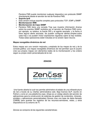 Pandora FMS puede monitorizar cualquier dispositivo con protocolo SNMP
       directamente desde el servidor de red de Pandora FMS.
      Soporte Ipv6
      Esta versión incluye soporte completo para protocolos TCP, ICMP y SNMP.
      Monitorización WMI
      Monitorización de traps SNMP
      Pandora FMS tiene una consola Trap que muestra información diversa
       sobre los eventos SNMP recibidos por el servidor de Pandora FMS como,
       por ejemplo, su estatus, la fuente OID y el agente asociado, y la fecha si
       tiene alguna alerta asociada. Se pueden configurar alertas simples sobre
       cada trap o se pueden incluir expresiones regulares sobre el trap recibido.
       Todas estas operaciones están incluidas en la versión Open Source.

Mapas navegables dinámicos de red

Estos mapas son una versión mejorada y ampliada de los mapas de red y de la
consola gráfica. Los mapas navegables dinámicos de red permiten que el usuario
cree sus propios mapas con elementos reales de la monitorización y los ordene
según su propia visión personalizada de la red.



                                     ZENOSS




 Una fuente abierta la cual nos permite administrar el estado de una infraestructura
de red a través de su interfaz administrativa web. Bajo licencia GLP, escrito en
Python y corre en una plataforma zope. (Zope es un código abierto del servidor de
aplicaciones para la construcción de sistemas de gestión de contenidos, intranets,
portales y aplicaciones personalizadas) Zenoss crea una base de datos llamada
(CMDB) para guardar los registros de los recursos-servidores, redes, y otros
dispositivos en su entorno de TI.


Zenoss se compone de las siguientes características:
 