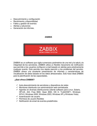    Descubrimiento y configuración
   Rendimiento y disponibilidad
   Fallos y gestión de eventos
   Alertas y soluciones
   Generación de informes.



                                        ZABBIX




    ZABBIX es un software que vigila numerosos parámetros de una red y la salud y la
    integridad de los servidores. ZABBIX utiliza un flexible mecanismo de notificación
    que permite a los usuarios configurar e-mail basado en alertas para prácticamente
    cualquier evento. Esto permite una rápida reacción a los problemas del servidor.
    ZABBIX ofrece una excelente presentación de informes y características de
    visualización de datos basado en los datos almacenados. Esto hace ideal ZABBIX
    para la planificación de las capacidades.

     ¿Qué ofrece ZABBIX?

        Auto-descubrimiento de servidores y dispositivos de redes
        Monitoreo distribuido con administración web centralizada
        Agentes en diversas distribuciones (cliente software para Linux ,Solaris,
         HP-UX, AIX, Free BSD, Open BSD, OS X, Tru64/OSF1, Windows
         NT4.0, Windows 2000, Windows 2003, Windows XP y Windows Vista)
        Autenticación de usuario
        Permisos de usuario flexibles
        Notificación de email de eventos predefinidos
 