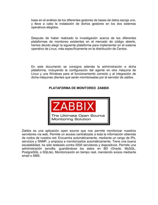 base en el análisis de los diferentes gestores de bases de datos escoja uno,
      y lleve a cabo la instalación de dichos gestores en los dos sistemas
      operativos elegidos.


      Después de haber realizado la investigación acerca de las diferentes
      plataformas de monitoreo existentes en el mercado de código abierto,
      hemos decido elegir la siguiente plataforma para implementar en el sistema
      operativo de Linux, más específicamente en la distribución de Centos.




      En este documento se consigna además la administración e dicha
      plataforma, incluyendo la configuración del agente en otra máquina de
      Linux y una Windows pare el funcionamiento correcto y al integración de
      dicha máquinas clientes que serán monitoreadas por el servidor de zabbix.


                   PLATAFORMA DE MONITOREO ZABBIX




Zabbix es una aplicación open source que nos permite monitorizar nuestros
servidores vía web. Permite un acceso centralizado a toda la información obtenida
de nodos de nuestra red. Encuentra automáticamente, mediante un rango de IPs,
servicios y SNMP, y empieza a monitorizarlos automáticamente. Tiene una buena
escalabilidad, ha sido testeado contra 5000 servidores y dispositivos. Permite una
administración sencilla, guardándose los datos en BD (Oracle, MySQL,
PostgreSQL o SQLite). Monitorización en tiempo real, mandando avisos mediante
email o SMS.
 