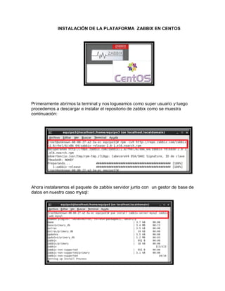 INSTALACIÓN DE LA PLATAFORMA ZABBIX EN CENTOS




Primeramente abrimos la terminal y nos logueamos como super usuario y luego
procedemos a descargar e instalar el repositorio de zabbix como se muestra
continuación:




Ahora instalaremos el paquete de zabbix servidor junto con un gestor de base de
datos en nuestro caso mysql:
 