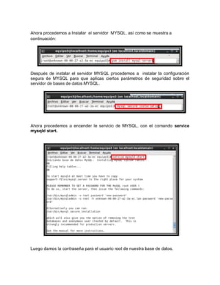 Ahora procedemos a Instalar el servidor MYSQL, así como se muestra a
continuación:




Después de instalar el servidor MYSQL procedemos a instalar la configuración
segura de MYSQL para que aplicas ciertos parámetros de seguridad sobre el
servidor de bases de datos MYSQL.




Ahora procedemos a encender le servicio de MYSQL, con el comando service
mysqld start.




Luego damos la contraseña para el usuario root de nuestra base de datos.
 
