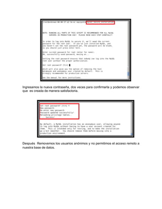 Ingresamos la nueva contraseña, dos veces para confirmarla y podemos observar
que es creada de manera satisfactoria.




Después Removemos los usuarios anónimos y no permitimos el acceso remoto a
nuestra base de datos.
 