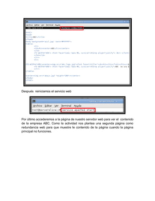 Después reiniciamos el servicio web




Por último accederemos a la página de nuestro servidor web para ver el contenido
de la empresa ABC. Como la actividad nos plantea una segunda página como
redundancia web para que muestre le contenido de la página cuando la página
principal no funciones.
 
