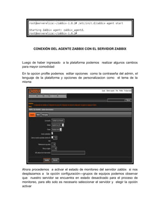 CONEXIÓN DEL AGENTE ZABBIX CON EL SERVIDOR ZABBIX



Luego de haber ingresado a la plataforma podemos realizar algunos cambios
para mayor comodidad

En la opcion profile podemos editar opciones como la contraseña del admin, el
lenguaje de la plataforma y opciones de personalizacion como el tema de la
misma




Ahora procedemos a activar el estado de monitoreo del servidor zabbix si nos
desplazamos a la opción configuración—grupos de equipos podemos observar
que nuestro servidor se encuentra en estado desactivado para el proceso de
monitoreo, para ello solo es necesario seleccionar el servidor y elegir la opción
activar
 