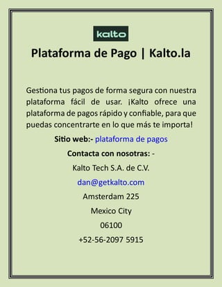 Plataforma de Pago | Kalto.la
Gestiona tus pagos de forma segura con nuestra
plataforma fácil de usar. ¡Kalto ofrece una
plataforma de pagos rápido y confiable, para que
puedas concentrarte en lo que más te importa!
Sitio web:- plataforma de pagos
Contacta con nosotras: -
Kalto Tech S.A. de C.V.
dan@getkalto.com
Amsterdam 225
Mexico City
06100
+52-56-2097 5915
 