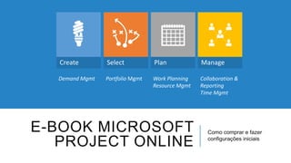 Create Select Plan Manage 
E-BOOK MICROSOFT 
PROJECT ONLINE 
Como comprar e fazer 
configurações iniciais 
Demand Mgmt Portfolio Mgmt Work Planning 
Resource Mgmt 
Collaboration & 
Reporting 
Time Mgmt 
 