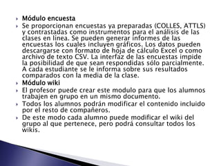  Módulo encuesta
 Se proporcionan encuestas ya preparadas (COLLES, ATTLS)
y contrastadas como instrumentos para el análisis de las
clases en línea. Se pueden generar informes de las
encuestas los cuales incluyen gráficos. Los datos pueden
descargarse con formato de hoja de cálculo Excel o como
archivo de texto CSV. La interfaz de las encuestas impide
la posibilidad de que sean respondidas sólo parcialmente.
A cada estudiante se le informa sobre sus resultados
comparados con la media de la clase.
 Módulo wiki
 El profesor puede crear este modulo para que los alumnos
trabajen en grupo en un mismo documento.
 Todos los alumnos podrán modificar el contenido incluido
por el resto de compañeros.
 De este modo cada alumno puede modificar el wiki del
grupo al que pertenece, pero podrá consultar todos los
wikis.
 