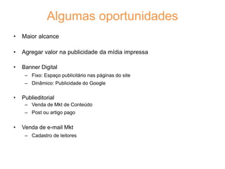 Algumas oportunidades
• Maior alcance
• Agregar valor na publicidade da mídia impressa
• Banner Digital
– Fixo: Espaço publicitário nas páginas do site
– Dinâmico: Publicidade do Google
• Publieditorial
– Venda de Mkt de Conteúdo
– Post ou artigo pago
• Venda de e-mail Mkt
– Cadastro de leitores
 