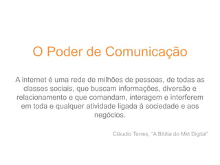 O Poder de Comunicação
A internet é uma rede de milhões de pessoas, de todas as
classes sociais, que buscam informações, diversão e
relacionamento e que comandam, interagem e interferem
em toda e qualquer atividade ligada à sociedade e aos
negócios.
Cláudio Torres, “A Bíblia do Mkt Digital”
 