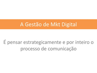 É pensar estrategicamente e por inteiro o
processo de comunicação
A Gestão de Mkt Digital
 