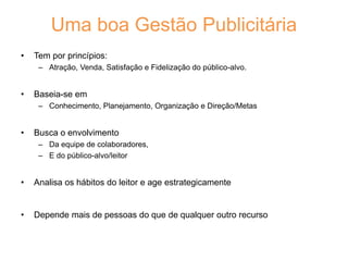 Uma boa Gestão Publicitária
• Tem por princípios:
– Atração, Venda, Satisfação e Fidelização do público-alvo.
• Baseia-se em
– Conhecimento, Planejamento, Organização e Direção/Metas
• Busca o envolvimento
– Da equipe de colaboradores,
– E do público-alvo/leitor
• Analisa os hábitos do leitor e age estrategicamente
• Depende mais de pessoas do que de qualquer outro recurso
 