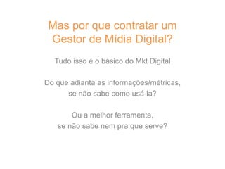 Tudo isso é o básico do Mkt Digital
Do que adianta as informações/métricas,
se não sabe como usá-la?
Ou a melhor ferramenta,
se não sabe nem pra que serve?
Mas por que contratar um
Gestor de Mídia Digital?
 