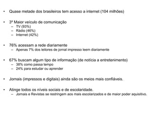 • Quase metade dos brasileiros tem acesso a internet (104 milhões)
• 3º Maior veículo de comunicação
– TV (93%)
– Rádio (46%)
– Internet (42%)
• 76% acessam a rede diariamente
– Apenas 7% dos leitores de jornal impresso leem diariamente
• 67% buscam algum tipo de informação (de notícia a entretenimento)
– 38% como passa tempo
– 24% para estudar ou aprender
• Jornais (impressos e digitais) ainda são os meios mais confiáveis.
• Atinge todos os níveis sociais e de escolaridade.
– Jornais e Revistas se restringem aos mais escolarizados e de maior poder aquisitivo.
 