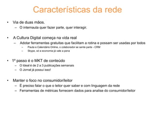 • Via de duas mãos.
– O internauta quer fazer parte, quer interagir.
• A Cultura Digital começa na vida real
‒ Adotar ferramentas gratuitas que facilitam a rotina e possam ser usadas por todos
‒ Pauta e Calendário Online, o colaborador se sente parte - CRM
‒ Skype, só a economia já vale a pena
• 1º passo é o MKT de conteúdo
‒ O Ideal é de 2 a 3 publicações semanais
‒ O Jornal já possui isso!
• Manter o foco no consumidor/leitor
– É preciso falar o que o leitor quer saber e com linguagem da rede
– Ferramentas de métricas fornecem dados para analise do consumidor/leitor
Características da rede
 