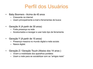 Perfil dos Usuários
• Baby Boomers - Acima de 45 anos
– Crescente na internet
– Usam principalmente e-mail e ferramentas de busca
• Geração X (A partir de 30 anos)
– Forte presença na rede
– Acostumados a navegar e usar todo tipo de ferramenta
• Geração Y (A partir de 15 anos)
– Presença massiva no mundo digital e rede sociais
– Nasce digital.
• Geração Z / Geração Touch (Abaixo dos 14 anos )
– Vivem a mobilidade dos aparelhos portáteis
– Usam a rede para se sociabilizar com os “amigos reais”
 