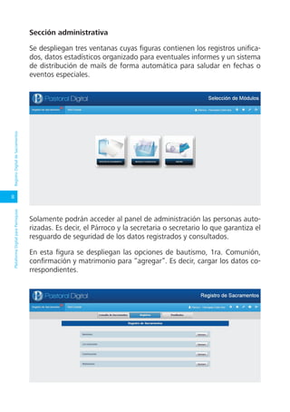 8
PlataformaDigitalparaParroquiasRegistroDigitaldeSacramentos
Sección administrativa
Se despliegan tres ventanas cuyas figuras contienen los registros unifica-
dos, datos estadísticos organizado para eventuales informes y un sistema
de distribución de mails de forma automática para saludar en fechas o
eventos especiales.
Solamente podrán acceder al panel de administración las personas auto-
rizadas. Es decir, el Párroco y la secretaria o secretario lo que garantiza el
resguardo de seguridad de los datos registrados y consultados.
En esta figura se despliegan las opciones de bautismo, 1ra. Comunión,
confirmación y matrimonio para “agregar”. Es decir, cargar los datos co-
rrespondientes.
 