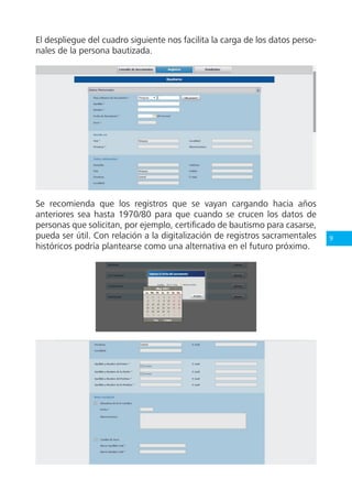9
El despliegue del cuadro siguiente nos facilita la carga de los datos perso-
nales de la persona bautizada.
Se recomienda que los registros que se vayan cargando hacia años
anteriores sea hasta 1970/80 para que cuando se crucen los datos de
personas que solicitan, por ejemplo, certificado de bautismo para casarse,
pueda ser útil. Con relación a la digitalización de registros sacramentales
históricos podría plantearse como una alternativa en el futuro próximo.
 