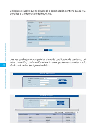 10
PlataformaDigitalparaParroquiasRegistroDigitaldeSacramentos
El siguiente cuadro que se despliega a continuación contiene datos rela-
cionados a la información del bautismo.
Una vez que hayamos cargado los datos de certificados de bautismo, pri-
mera comunión, confirmación o matrimonio, podremos consultar a solo
efecto de insertar los siguientes datos:
 
