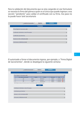 11
Para la validación del documento que se esta cargando en ese formulario
se necesita la firma del párroco quien es el único que puede ingresar a esa
sección “pendiente” para validar el certificado con su firma. Ese paso no
lo puede hacer la/el secretaria/o
El autorizado a firmar el documento ingresa, por ejemplo, a “Firma Digital
de Sacramentos”, donde se desplegará la siguiente ventana:
 