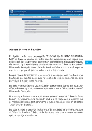 13
Asentar en libro de bautismo.
El objetivo de la barra desplegable “ASENTAR EN EL LIBRO DE BAUTIS-
MO” es llevar un control de todos aquellos sacramentos que hayan sido
celebrados por las personas que se han bautizado en nuestra parroquia,
de manera que recordemos anotarlos en nuestro “Libro de Bautismo”
físico de la Parroquia. En el Libro de Bautismo Virtual no hace falta que lo
asentemos ya que el sistema lo hace automáticamente.
Lo que hace esta sección es informarnos si alguna persona que haya sido
bautizada en nuestra parroquia ha celebrado otro sacramento en otra
parroquia o incluso en la nuestra.
De esta manera cuando veamos algún sacramento dentro de esta sec-
ción, sabremos que lo tendremos que anotar en el “Libro de Bautismo”
físico de la Parroquia.
Una vez que hemos anotado el sacramento en nuestro “Libro de Bau-
tismo”, lo seleccionamos haciendo click en el casillero que aparece en
el margen izquierdo del Sacramento y luego hacemos click en el botón
“Asentado en el Libro”.
De esta manera le estamos indicando al Sistema que ya lo hemos pasado
al “Libro de Bautismo” físico de la Parroquia con lo cual no necesitamos
que nos lo siga recordando.
 