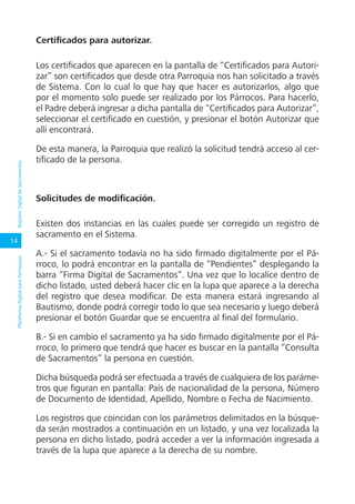 14
PlataformaDigitalparaParroquiasRegistroDigitaldeSacramentos
Certificados para autorizar.
Los certificados que aparecen en la pantalla de “Certificados para Autori-
zar” son certificados que desde otra Parroquia nos han solicitado a través
de Sistema. Con lo cual lo que hay que hacer es autorizarlos, algo que
por el momento solo puede ser realizado por los Párrocos. Para hacerlo,
el Padre deberá ingresar a dicha pantalla de “Certificados para Autorizar”,
seleccionar el certificado en cuestión, y presionar el botón Autorizar que
allí encontrará.
De esta manera, la Parroquia que realizó la solicitud tendrá acceso al cer-
tificado de la persona.
Solicitudes de modificación.
Existen dos instancias en las cuales puede ser corregido un registro de
sacramento en el Sistema.
A.- Si el sacramento todavía no ha sido firmado digitalmente por el Pá-
rroco, lo podrá encontrar en la pantalla de “Pendientes” desplegando la
barra “Firma Digital de Sacramentos”. Una vez que lo localice dentro de
dicho listado, usted deberá hacer clic en la lupa que aparece a la derecha
del registro que desea modificar. De esta manera estará ingresando al
Bautismo, donde podrá corregir todo lo que sea necesario y luego deberá
presionar el botón Guardar que se encuentra al final del formulario.
B.- Si en cambio el sacramento ya ha sido firmado digitalmente por el Pá-
rroco, lo primero que tendrá que hacer es buscar en la pantalla “Consulta
de Sacramentos” la persona en cuestión.
Dicha búsqueda podrá ser efectuada a través de cualquiera de los paráme-
tros que figuran en pantalla: País de nacionalidad de la persona, Número
de Documento de Identidad, Apellido, Nombre o Fecha de Nacimiento.
Los registros que coincidan con los parámetros delimitados en la búsque-
da serán mostrados a continuación en un listado, y una vez localizada la
persona en dicho listado, podrá acceder a ver la información ingresada a
través de la lupa que aparece a la derecha de su nombre.
 