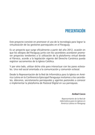 Aníbal Casco
Representante de la Red de
Informática para la Iglesia en
América Latina en Paraguay
Presentación
Este proyecto consiste en promover el uso de la tecnología para lograr la
virtualización de las gestiones parroquiales en el Paraguay.
Es un proyecto que surge oficialmente a partir del año 2012, ocasión en
que los obispos del Paraguay junto con los sacerdotes acordaron promo-
ver proyectos tendientes a la utilización de la plataforma virtual donde
el Párroco, acorde a la legislación vigente del Derecho Canónico pueda
registrar sacramentos de la Iglesia Católica.
Y por otro lado, utilizar dicho sitio para interactuar con los pares eclesia-
les. Una red social orientada a la comunicación y comunión eclesial.
Desde la Representación de la Red de Informática para la Iglesia en Amé-
rica Latina en la Conferencia Episcopal Paraguaya invitamos a los sacerdo-
tes, diáconos, secretarias/os parroquiales y agentes pastorales a conocer
e implementar la plataforma de Pastoral Digital en sus parroquias.
 