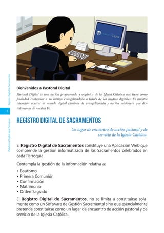 2
PlataformaDigitalparaParroquiasRegistroDigitaldeSacramentos
El Registro Digital de Sacramentos constituye una Aplicación Web que
comprende la gestión informatizada de los Sacramentos celebrados en
cada Parroquia.
Contempla la gestión de la información relativa a:
• Bautismo
• Primera Comunión
• Confirmación
• Matrimonio
• Orden Sagrado
El Registro Digital de Sacramentos, no se limita a constituirse sola-
mente como un Software de Gestión Sacramental sino que esencialmente
pretende constituirse como un lugar de encuentro de acción pastoral y de
servicio de la Iglesia Católica.
Un lugar de encuentro de acción pastoral y de
servicio de la Iglesia Católica.
Registro Digital de Sacramentos
Bienvenidos a Pastoral Digital
Pastoral Digital es una acción programada y orgánica de la Iglesia Católica que tiene como
finalidad contribuir a su misión evangelizadora a través de los medios digitales. Es nuestra
intención acercar al mundo digital caminos de evangelización y acción misionera que den
testimonio de nuestra Fe.
 