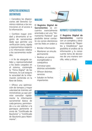 3
Aspectos Generales
Distintivos
• Considera las disposi-
ciones del Derecho Ca-
nónico relativas a las res-
tricciones en el acceso a
la información.
• Confiere mayor enti-
dad y dinamismo al re-
gistro de sacramentos
dado que permite una
verificación cierta, rápida
y representativa respecto
a la información relativa
a los sacramentos recibi-
dos.
• A fin de otorgarle va-
lidez y representatividad
a los datos cargados en
el sistema, contempla
la “Firma Digital” de los
Párrocos, lo cual asegura
la veracidad de la infor-
mación contenida en la
Base de Datos.
• Ofrece una optimiza-
ción de tiempos y mayor
celeridad de trámites ad-
ministrativos ya que per-
mite consultar rápida-
mente la información
sacramental básica de
cada persona, permitien-
do a su vez solicitar a la
parroquia pertinente el
envío de “Certificado de
Bautismo” y “Certificado
de Bautismo para Matri-
monio”.
Mailing
El Registro Digital de
Sacramentos se en-
cuentra esencialmente
orientado a ser una “He-
rramienta Pastoral” que
posibilite tomar contac-
to vía correo electrónico
con los fieles en orden a:
• Brindar información
• Mantener un vínculo
permanente
• Realizar un camino
evangelizador o
catequético
• Convocar para
distintas actividades
• Ofrecer distintos
servicios
• Saludar en fechas
importantes
Reporte y Estadísticas
El Registro Digital de
Sacramentos cuenta
con un completo y diná-
mico módulo de “Repor-
tes y Estadísticas” que
posibilita el análisis de la
información y la conse-
cuente toma de decisio-
nes de una manera sen-
cilla, veloz y eficaz.
 