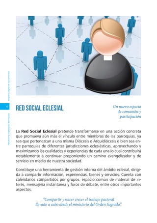 4
PlataformaDigitalparaParroquiasRegistroDigitaldeSacramentos
La Red Social Eclesial pretende transformarse en una acción concreta
que promueva aún más el vínculo entre miembros de las parroquias, ya
sea que pertenezcan a una misma Diócesis o Arquidiócesis o bien sea en-
tre parroquias de diferentes jurisdicciones eclesiásticas, aprovechando y
maximizando las cualidades y experiencias de cada una lo cual contribuirá
notablemente a continuar proponiendo un camino evangelizador y de
servicio en medio de nuestra sociedad.
Constituye una herramienta de gestión interna del ámbito eclesial, dirigi-
da a compartir información, experiencias, bienes y servicios. Cuenta con
calendarios compartidos por grupos, espacio común de material de in-
terés, mensajería instantánea y foros de debate, entre otros importantes
aspectos.
“Compartir y hacer crecer el trabajo pastoral
llevado a cabo desde el ministerio del Orden Sagrado.”
Un nuevo espacio
de comunión y
participación
Red Social Eclesial
 