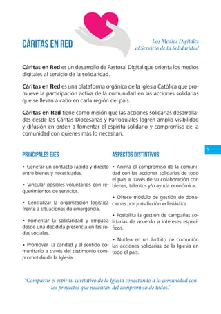 5
Los Medios Digitales
al Servicio de la Solidaridad
Cáritas en Red es un desarrollo de Pastoral Digital que orienta los medios
digitales al servicio de la solidaridad.
Cáritas en Red es una plataforma orgánica de la Iglesia Católica que pro-
mueve la participación activa de la comunidad en las acciones solidarias
que se llevan a cabo en cada región del país.
Cáritas en Red tiene como misión que las acciones solidarias desarrolla-
das desde las Cáritas Diocesanas y Parroquiales logren amplia visibilidad
y difusión en orden a fomentar el espíritu solidario y compromiso de la
comunidad con quienes más lo necesitan.
Cáritas en Red
Principales ejes
• Generar un contacto rápido y directo
entre bienes y necesidades.
• Vincular posibles voluntarios con re-
querimientos de servicios.
• Centralizar la organización logística
frente a situaciones de emergencia.
• Fomentar la solidaridad y empatía
desde una decidida presencia en las re-
des sociales.
• Promover la caridad y el sentido co-
munitario a través del testimonio com-
prometido de la Iglesia.
Aspectos distintivos
• Anima el compromiso de la comuni-
dad con las acciones solidarias de todo
el país a través de su colaboración con
bienes, talentos y/o ayuda económica.
• Ofrece módulo de gestión de dona-
ciones por jurisdicción eclesiástica.
• Posibilita la gestión de campañas so-
lidarias de acuerdo a intereses especí-
ficos.
• Nuclea en un ámbito de comunión
las acciones solidarias de la Iglesia en
todo el país.
“Compartir el espíritu caritativo de la Iglesia conectando a la comunidad con
los proyectos que necesitan del compromiso de todos.”
 