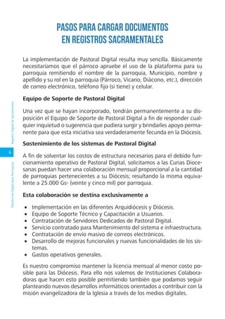 6
PlataformaDigitalparaParroquiasRegistroDigitaldeSacramentos
Pasos para cargar documentos
en Registros sacramentales
La implementación de Pastoral Digital resulta muy sencilla. Básicamente
necesitaríamos que el párroco apruebe el uso de la plataforma para su
parroquia remitiendo el nombre de la parroquia, Municipio, nombre y
apellido y su rol en la parroquia (Párroco, Vicario, Diácono, etc.), dirección
de correo electrónico, teléfono fijo (si tiene) y celular.
Equipo de Soporte de Pastoral Digital
Una vez que se hayan incorporado, tendrán permanentemente a su dis-
posición el Equipo de Soporte de Pastoral Digital a fin de responder cual-
quier inquietud o sugerencia que pudiera surgir y brindarles apoyo perma-
nente para que esta iniciativa sea verdaderamente fecunda en la Diócesis.
Sostenimiento de los sistemas de Pastoral Digital
A fin de solventar los costos de estructura necesarios para el debido fun-
cionamiento operativo de Pastoral Digital, solicitamos a las Curias Dioce-
sanas puedan hacer una colaboración mensual proporcional a la cantidad
de parroquias pertenecientes a su Diócesis; resultando la misma equiva-
lente a 25.000 Gs- (veinte y cinco mil) por parroquia.
Esta colaboración se destina exclusivamente a
•	 Implementación en las diferentes Arquidiócesis y Diócesis.
•	 Equipo de Soporte Técnico y Capacitación a Usuarios.
•	 Contratación de Servidores Dedicados de Pastoral Digital.
•	 Servicio contratado para Mantenimiento del sistema e infraestructura.
•	 Contratación de envío masivo de correos electrónicos.
•	 Desarrollo de mejoras funcionales y nuevas funcionalidades de los sis-
temas.
•	 Gastos operativos generales.
Es nuestro compromiso mantener la licencia mensual al menor costo po-
sible para las Diócesis. Para ello nos valemos de Instituciones Colabora-
doras que hacen esto posible permitiendo también que podamos seguir
planteando nuevos desarrollos informáticos orientados a contribuir con la
misión evangelizadora de la Iglesia a través de los medios digitales.
 