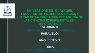 UNIVERSIDAD DE GUAYAQUIL
FACULTAD DE FILOSOFÍA,CIENCIAS Y
LETRAS DE LA EDUCACIÓN PEDAGOGÍA DE
LAS CIENCIAS EXPERIMENTALES –
INFORMÁTICA
ESTUDIANTE:
ARREAGA REYES ANA GABRIELA
PARALELO:
2A2
AÑO LECTIVO:
2023-2024
TEMA:
PLATAFORMAVIRTUALE-LEARNING.
 