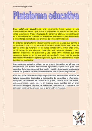 curichumbijose@gmail.com 
Una plataforma educativa es una herramienta física, virtual o una 
combinación de ambas, que brinda la capacidad de interactuar con uno o 
varios usuarios con fines pedagógicos. Se considera además, que contribuyen 
en la evolución de los procesos de aprendizaje y enseñanza, complementando 
o presentando alternativas a las prácticas de educación tradicional. 
Se entiende por plataforma educativa como un sitio en la Web, que permite a 
un profesor contar con un espacio virtual en Internet donde sea capaz de 
colocar todos los materiales de su curso, enlazar otros, incluir foros, wikis, 
recibir tareas de sus alumnos, desarrollar test, promover debates, chats, 
obtener estadísticas de evaluación y uso -entre otros recursos que crea 
necesarios incluir en su curso a partir de un diseño previo que le permita 
establecer actividades de aprendizaje y que ayude a sus estudiantes a lograr 
los objetivos planteados. 
Una plataforma educativa virtual, es un entorno informático en el que nos 
encontramos con muchas herramientas agrupadas y optimizadas para fines 
docentes. Su función es permitir la creación y gestión de cursos completos para 
internet sin que sean necesarios conocimientos profundos de programación. 
Para ello, estos sistemas tecnológicos proporcionan a los usuarios espacios de 
trabajo compartidos destinados al intercambio de contenidos e información, 
incorporan herramientas de comunicación (chats, correos, foros de debate, 
videoconferencias, blogs, etc.) y, en muchos casos, cuentan con un gran 
repositorio de objetos digitales de aprendizaje desarrollados por terceros, así 
como con herramientas propias para la generación de recursos. 
 