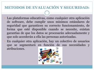 METODOS DE EVALUACIÓN Y SEGURIDAD:
 Las plataformas educativas, como cualquier otra aplicación
de software, debe cumplir unos mínimos estándares de
seguridad que garanticen su correcto funcionamiento, de
forma que esté disponible cuando se necesite, existan
garantías de que los datos se procesarán adecuadamente y
que solo accederán a ella las personas autorizadas.
 En cualquier otra aplicación, hay un colectivo de usuarios
que se segmentará en función de sus necesidades y
atribuciones.
 