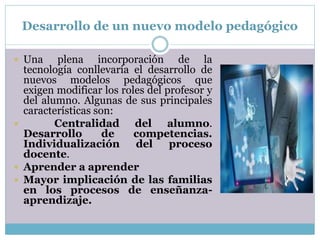 Desarrollo de un nuevo modelo pedagógico
 Una plena incorporación de la
tecnología conllevaría el desarrollo de
nuevos modelos pedagógicos que
exigen modificar los roles del profesor y
del alumno. Algunas de sus principales
características son:
 Centralidad del alumno.
Desarrollo de competencias.
Individualización del proceso
docente.
 Aprender a aprender
 Mayor implicación de las familias
en los procesos de enseñanza-
aprendizaje.
 