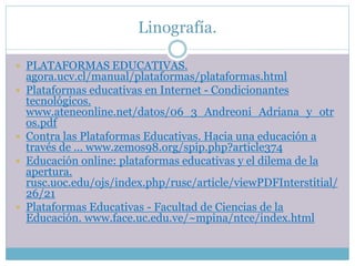 Linografía.
 PLATAFORMAS EDUCATIVAS.
agora.ucv.cl/manual/plataformas/plataformas.html
 Plataformas educativas en Internet - Condicionantes
tecnológicos.
www.ateneonline.net/datos/06_3_Andreoni_Adriana_y_otr
os.pdf
 Contra las Plataformas Educativas. Hacia una educación a
través de ... www.zemos98.org/spip.php?article374
 Educación online: plataformas educativas y el dilema de la
apertura.
rusc.uoc.edu/ojs/index.php/rusc/article/viewPDFInterstitial/
26/21
 Plataformas Educativas - Facultad de Ciencias de la
Educación. www.face.uc.edu.ve/~mpina/ntce/index.html
 