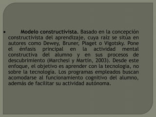  Modelo constructivista. Basado en la concepción
constructivista del aprendizaje, cuya raíz se sitúa en
autores como Dewey, Bruner, Piaget o Vigotsky. Pone
el énfasis principal en la actividad mental
constructiva del alumno y en sus procesos de
descubrimiento (Marchesi y Martín, 2003). Desde este
enfoque, el objetivo es aprender con la tecnología, no
sobre la tecnología. Los programas empleados buscan
acomodarse al funcionamiento cognitivo del alumno,
además de facilitar su actividad autónoma.
 