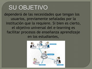 dependerá de las necesidades que tengan los
usuarios, previamente señaladas por la
institución que la requiere. Si bien es cierto,
el objetivo universal del e-learning es
facilitar procesos de enseñanza aprendizaje
en los estudiantes,
 
