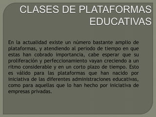 En la actualidad existe un número bastante amplio de
plataformas, y atendiendo al periodo de tiempo en que
estas han cobrado importancia, cabe esperar que su
proliferación y perfeccionamiento vayan creciendo a un
ritmo considerable y en un corto plazo de tiempo. Esto
es válido para las plataformas que han nacido por
iniciativa de las diferentes administraciones educativas,
como para aquellas que lo han hecho por iniciativa de
empresas privadas.
 