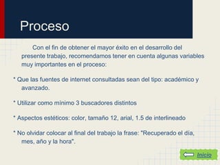 Proceso
       Con el fin de obtener el mayor éxito en el desarrollo del
   presente trabajo, recomendamos tener en cuenta algunas variables
   muy importantes en el proceso:

* Que las fuentes de internet consultadas sean del tipo: académico y
   avanzado.

* Utilizar como mínimo 3 buscadores distintos

* Aspectos estéticos: color, tamaño 12, arial, 1.5 de interlineado

* No olvidar colocar al final del trabajo la frase: "Recuperado el día,
   mes, año y la hora".

                                                                          Inicio
 