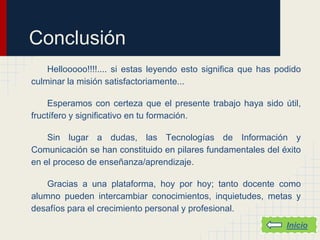 Conclusión
    Hellooooo!!!!.... si estas leyendo esto significa que has podido
culminar la misión satisfactoriamente...

    Esperamos con certeza que el presente trabajo haya sido útil,
fructífero y significativo en tu formación.

    Sin lugar a dudas, las Tecnologías de Información y
Comunicación se han constituido en pilares fundamentales del éxito
en el proceso de enseñanza/aprendizaje.

    Gracias a una plataforma, hoy por hoy; tanto docente como
alumno pueden intercambiar conocimientos, inquietudes, metas y
desafíos para el crecimiento personal y profesional.
                                                                Inicio
 