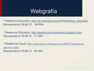 Webgrafía
* Plataforma Educativa: http://es.wikipedia.org/wiki/Plataforma_educativa
Recuperado el 16-08-12 16:09hs


* Plataforma Educativa: http://plataformas-educativas.blogspot.com/
Recuperado el 16-08-12 17:19hs

* Plataforma Virtual :http://manuellarena.blogspot.com/2009/01/plataforma-
educativa.html
Recuperado el 16-08-12 18:19hs
 