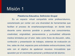 Misión 1
           Plataforma Educativa. Definición Grupal
     Es un espacio virtual compartido entre profesor/alumno,
caracterizado por contar con una diversidad de herramientas que
facilitan el proceso de enseñanza/aprendizaje; en donde tanto
docente como alumnos pondrán a prueba sus conocimientos,
creatividad, originalidad, perseverancia y puntualidad utilizando
medios brindados por el tutor, tales como foros de discusión, wikis,
confección y presentación de trabajos, sistemas de evaluación on
line, salas de chat, espacios para actividades extracurriculares, todo
esto con el objetivo de apalancar recursos innovadores que
apuesten por el crecimiento personal y profesional del alumno.
 