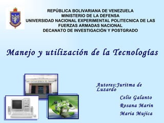 Manejo y utilización de la Tecnologías Autores:Juritma de Luzardo Celie Galanto Rosana Marin Maria Mujica  Ilse Wix REPÚBLICA BOLIVARIANA DE VENEZUELA MINISTERIO DE LA DEFENSA UNIVERSIDAD NACIONAL EXPERIMENTAL POLITECNICA DE LAS FUERZAS ARMADAS NACIONAL DECANATO DE INVESTIGACIÓN Y POSTGRADO 