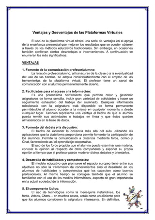 Ventajas y Desventajas de las Plataformas Virtuales 
El uso de la plataforma virtual ofrece una serie de ventajas en el apoyo 
de la enseñanza presencial que mejoran los resultados que se pueden obtener 
a través de los métodos educativos tradicionales. Sin embargo, en ocasiones 
también conllevan ciertas desventajas o inconvenientes. A continuación se 
enumeran las más significativas. 
VENTAJAS 
1. Fomento de la comunicación profesor/alumno: 
La relación profesor/alumno, al transcurso de la clase o a la eventualidad 
del uso de las tutorías, se amplía considerablemente con el empleo de las 
herramientas de la plataforma virtual. El profesor tiene un canal de 
comunicación con el alumno permanentemente abierto. 
2. Facilidades para el acceso a la información: 
Es una potentísima herramienta que permite crear y gestionar 
asignaturas de forma sencilla, incluir gran variedad de actividades y hacer un 
seguimiento exhaustivo del trabajo del alumnado. Cualquier información 
relacionada con la asignatura está disponible de forma permanente 
permitiéndole al alumno acceder a la misma en cualquier momento y desde 
cualquier lugar. También representa una ventaja el hecho de que el alumno 
pueda remitir sus actividades o trabajos en línea y que éstos queden 
almacenados en la base de datos. 
3. Fomento del debate y la discusión: 
El hecho de extender la docencia más allá del aula utilizando las 
aplicaciones que la plataforma proporciona permite fomentar la participación de 
los alumnos. Permite la comunicación a distancia mediante foros, correo y 
Chat, favoreciendo así el aprendizaje cooperativo. 
El uso de los foros propicia que el alumno pueda examinar una materia, 
conocer la opinión al respecto de otros compañeros y exponer su propia 
opinión al tiempo que el profesor puede moderar dichos debates y orientarlos. 
4. Desarrollo de habilidades y competencias: 
El modelo educativo que promueve el espacio europeo tiene entre sus 
objetivos no sólo la transmisión de conocimientos sino el desarrollo en los 
alumnos de habilidades y competencias que los capaciten como buenos 
profesionales. Al mismo tiempo se consigue también que el alumno se 
familiarice con el uso de los medios informáticos, aspecto de gran importancia 
en la actual sociedad de la información. 
5. El componente lúdico: 
El uso de tecnologías como la mensajería instantánea, los 
foros, videos, Chats… en muchos casos, actúa como un aliciente para 
que los alumnos consideren la asignatura interesante. En definitiva, 
 