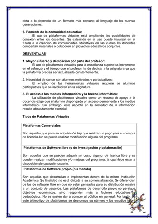dota a la docencia de un formato más cercano al lenguaje de las nuevas 
generaciones. 
6. Fomento de la comunidad educativa: 
El uso de plataformas virtuales está ampliando las posibilidades de 
conexión entre los docentes. Su extensión en el uso puede impulsar en el 
futuro a la creación de comunidades educativas en las cuales los docentes 
compartan materiales o colaboren en proyectos educativos conjuntos. 
DESVENTAJAS 
1. Mayor esfuerzo y dedicación por parte del profesor: 
El uso de plataformas virtuales para la enseñanza supone un incremento 
en el esfuerzo y el tiempo que el profesor ha de dedicar a la asignatura ya que 
la plataforma precisa ser actualizada constantemente. 
2. Necesidad de contar con alumnos motivados y participativos: 
El empleo de las herramientas virtuales requiere de alumnos 
participativos que se involucren en la asignatura. 
3. El acceso a los medios informáticos y la brecha informática: 
La utilización de plataformas virtuales como un recurso de apoyo a la 
docencia exige que el alumno disponga de un acceso permanente a los medios 
informáticos. Sin embargo, este aspecto en la sociedad de la información 
resulta absolutamente esencial. 
Tipos de Plataformas Virtuales 
Plataformas Comerciales 
Son aquellas que para su adquisición hay que realizar un pago para su compra 
de licencia. No se puede realizar modificación alguna del programa. 
Plataformas de Software libre (o de investigación y colaboración) 
Son aquellas que se pueden adquirir sin costo alguno, de licencia libre y se 
pueden realizar modificaciones y/o mejoras del programa, la cual debe estar a 
disposición de cualquier usuario. 
Plataformas de Software propio (o a medida) 
Son aquellas que desarrollan e implementan dentro de la misma Institución 
Académica. Su finalidad no está dirigida a su comercialización. Se diferencian 
de las de software libre en que no están pensadas para su distribución masiva 
a un conjunto de usuarios. Las plataformas de desarrollo propio no persigue 
objetivos económicos, sino responden más a factores educativos y 
pedagógicos. No se suelen dar a conocer al público en general. Por tanto, de 
este último tipo de plataformas se desconoce su número y los estudios sobre 
 