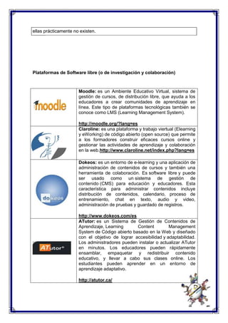 ellas prácticamente no existen. 
Plataformas de Software libre (o de investigación y colaboración) 
Moodle: es un Ambiente Educativo Virtual, sistema de 
gestión de cursos, de distribución libre, que ayuda a los 
educadores a crear comunidades de aprendizaje en 
línea. Este tipo de plataformas tecnológicas también se 
conoce como LMS (Learning Management System). 
http://moodle.org/?lang=es 
Claroline: es una plataforma y trabajo viertual (Elearning 
y eWorking) de código abierto (open source) que permite 
a los formadores construir eficaces cursos online y 
gestionar las actividades de aprendizaje y colaboración 
en la web.http://www.claroline.net/index.php?lang=es 
Dokeos: es un entorno de e-learning y una aplicación de 
administración de contenidos de cursos y también una 
herramienta de colaboración. Es software libre y puede 
ser usado como un sistema de gestión de 
contenido (CMS) para educación y educadores. Esta 
característica para administrar contenidos incluye 
distribución de contenidos, calendario, proceso de 
entrenamiento, chat en texto, audio y video, 
administración de pruebas y guardado de registros. 
http://www.dokeos.com/es 
ATutor: es un Sistema de Gestión de Contenidos de 
Aprendizaje, Learning Content Management 
System de Código abierto basado en la Web y diseñado 
con el objetivo de lograr accesibilidad y adaptabilidad. 
Los administradores pueden instalar o actualizar ATutor 
en minutos. Los educadores pueden rápidamente 
ensamblar, empaquetar y redistribuir contenido 
educativo, y llevar a cabo sus clases online. Los 
estudiantes pueden aprender en un entorno de 
aprendizaje adaptativo. 
http://atutor.ca/ 
 